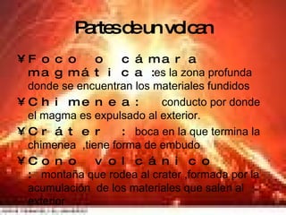 Partes de un volcan Foco o cámara magmática   : es la zona profunda donde se encuentran los materiales fundidos  Chimenea:  conducto por donde el magma es expulsado al exterior. Cráter : boca en la que termina la chimenea  ,tiene forma de embudo Cono volcánico : montaña que rodea al crater ,formada por la acumulación  de los materiales que salen al exterior 