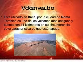 Volcan vesubio Está ubicado en  Italia , por la ciudad de  Roma . También es uno de los volcanes más antiguos y cuenta con 11 kilómetros en su circunferencia, cuya característica es que está tapada.  
