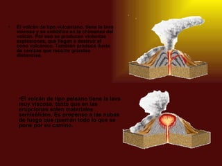 El volcán de tipo vulcaniano ,  tiene la lava viscosa y se solidifica en la chimenea del volcán. Por eso se producen violentas explosiones, que llegan a destruir el cono volcánico. También produce lluvia de cenizas que recorre grandes distancias. El volcán de tipo peleano   tiene la lava muy viscosa, tanto que en las erupciones salen materiales semisólidos. Es propenso a las nubes de fuego que queman todo lo que se pone por su camino. 