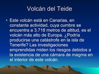 Volcán del Teide Este volcán está en Canarias, en constante actividad, cuya cumbre se encuentra a 3.718 metros de altitud, es el volcán más alto de Europa. ¿Podría producirse una catástrofe en la isla de Tenerife? Las investigaciones emprendidas miden los riesgos debidos a la existencia de una cámara de magma en el interior de este volcán.  