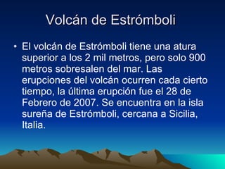 Volcán de Estrómboli  El volcán de Estrómboli tiene una atura superior a los 2 mil metros, pero solo 900 metros sobresalen del mar. Las erupciones del volcán ocurren cada cierto tiempo, la última erupción fue el 28 de Febrero de 2007. Se encuentra en la isla sureña de Estrómboli, cercana a Sicilia, Italia.  
