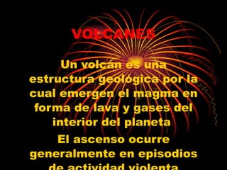 VOLCANES Un volcán es una estructura geológica por la cual emergen el magma en forma de lava y gases del interior del planeta  El ascenso ocurre generalmente en episodios de actividad violenta denominados ERUPCIONES  