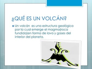 ¿QUÉ ES UN VOLCÁN?
Un volcán es una estructura geológica
por la cual emerge el magma(roca
fundida)en forma de lava y gases del
interior del planeta.