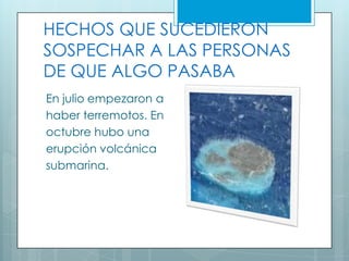 HECHOS QUE SUCEDIERON
SOSPECHAR A LAS PERSONAS
DE QUE ALGO PASABA
En julio empezaron a
haber terremotos. En
octubre hubo una
erupción volcánica
submarina.