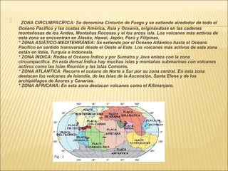      ZONA CIRCUMPACÍFICA: Se denomina Cinturón de Fuego y se extiende alrededor de todo el
    Océano Pacífico y las costas de América, Asia y Oceanía, originándose en las cadenas
    montañosas de los Andes, Montañas Rocosas y el los arcos isla. Los volcanes más activos de
    esta zona se encuentran en Alaska, Hawai, Japón, Perú y Filipinas. 
    * ZONA ASIÁTICO-MEDITERRÁNEA: Se extiende por el Océano Atlántico hasta el Océano
    Pacífico en sentido transversal desde el Oeste al Este. Los volcanes más activos de esta zona
    están en Italia, Turquía e Indonesia. 
    * ZONA ÍNDICA: Rodea el Océano Índico y por Sumatra y Java enlaza con la zona
    circumpacífica. En esta dorsal Índica hay muchas islas y montañas submarinas con volcanes
    activos como las Islas Reunión y las Islas Comores. 
    * ZONA ATLÁNTICA: Recorre el océano de Norte a Sur por su zona central. En esta zona
    destacan los volcanes de Islandia, de las Islas de la Ascensión, Santa Elena y de los
    archipiélagos de Azores y Canarias. 
    * ZONA AFRICANA: En esta zona destacan volcanes como el Kilimanjaro.
 