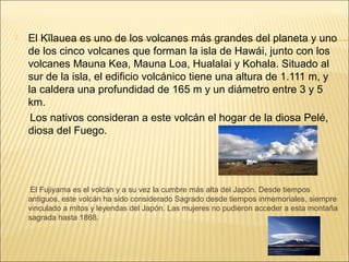    El Kīlauea es uno de los volcanes más grandes del planeta y uno 
    de los cinco volcanes que forman la isla de Hawái, junto con los 
    volcanes Mauna Kea, Mauna Loa, Hualalai y Kohala. Situado al 
    sur de la isla, el edificio volcánico tiene una altura de 1.111 m, y 
    la caldera una profundidad de 165 m y un diámetro entre 3 y 5 
    km.
     Los nativos consideran a este volcán el hogar de la diosa Pelé, 
    diosa del Fuego.



     
       El Fujiyama es el volcán y a su vez la cumbre más alta del Japón. Desde tiempos 
      antiguos, este volcán ha sido considerado Sagrado desde tiempos inmemoriales, siempre 
      vinculado a mitos y leyendas del Japón. Las mujeres no pudieron acceder a esta montaña 
      sagrada hasta 1868.
 