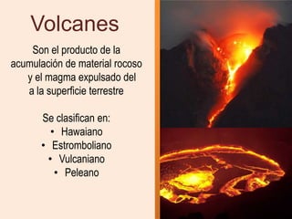Volcanes
    Son el producto de la
acumulación de material rocoso
   y el magma expulsado del
   a la superficie terrestre

      Se clasifican en:
        • Hawaiano
      • Estromboliano
       • Vulcaniano
         • Peleano
 