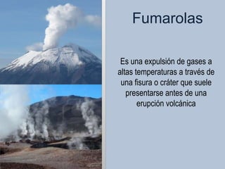 Fumarolas

 Es una expulsión de gases a
altas temperaturas a través de
 una fisura o cráter que suele
   presentarse antes de una
       erupción volcánica
 