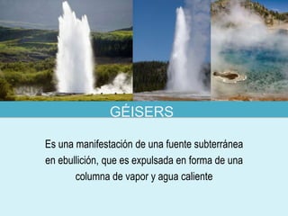 GÉISERS

Es una manifestación de una fuente subterránea
en ebullición, que es expulsada en forma de una
       columna de vapor y agua caliente
 