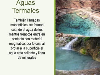 Aguas
  Termales
   También llamadas
 manantiales, se forman
 cuando el agua de los
mantos freáticos entra en
  contacto con material
magmático, por lo cual al
 brotar a la superficie el
agua esta caliente y llena
      de minerales
 