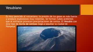 Vesubiano
Es muy parecido al vulcaniano; la presión de los gases es más fuerte
y produce explosiones muy violentas. Se forman nubes ardientes
que al enfriarse provocan precipitaciones de ceniza. El Vesubio con
este tipo de lluvia de cenizas llegó a sepultar la ciudad de
Pompeya.
 