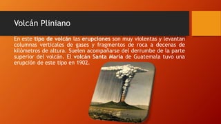 Volcán Pliniano
En este tipo de volcán las erupciones son muy violentas y levantan
columnas verticales de gases y fragmentos de roca a decenas de
kilómetros de altura. Suelen acompañarse del derrumbe de la parte
superior del volcán. El volcán Santa María de Guatemala tuvo una
erupción de este tipo en 1902.
 