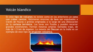 Volcán Islandico
En este tipo de volcanes no existe como en los anteriores un cono
con cráter central. Volúmenes enormes de lava son expulsados a
través de fisuras o grietas originadas a lo largo de una dislocación
de la corteza terrestre. Las lavas son fluidas y pueden recorrer
grandes extensiones. Forman mesetas amplias llamadas traps, de
más de 1,5 km de espesor. La meseta del Deccan en la India es un
ejemplo de este tipo de erupción volcánica.
 