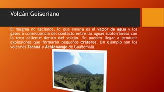 Volcán Geiseriano
El magma no asciende, lo que emana es el vapor de agua y los
gases a consecuencia del contacto entre las aguas subterráneas con
la roca caliente dentro del volcán. Se pueden llegar a producir
explosiones que formarán pequeños cráteres. Un ejemplo son los
volcanes Tacaná y Acatenango de Guatemala.
 
