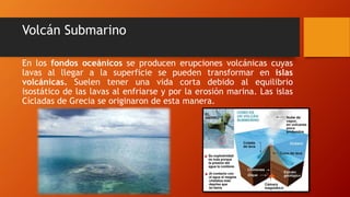 Volcán Submarino
En los fondos oceánicos se producen erupciones volcánicas cuyas
lavas al llegar a la superficie se pueden transformar en islas
volcánicas. Suelen tener una vida corta debido al equilibrio
isostático de las lavas al enfriarse y por la erosión marina. Las islas
Cícladas de Grecia se originaron de esta manera.
 
