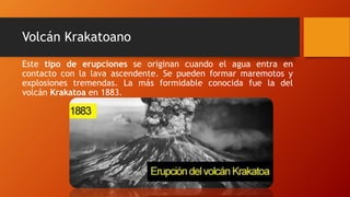 Volcán Krakatoano
Este tipo de erupciones se originan cuando el agua entra en
contacto con la lava ascendente. Se pueden formar maremotos y
explosiones tremendas. La más formidable conocida fue la del
volcán Krakatoa en 1883.
 