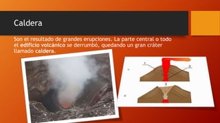 Caldera
Son el resultado de grandes erupciones. La parte central o todo
el edificio volcánico se derrumbó, quedando un gran cráter
llamado caldera.
 