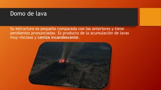 Domo de lava
Su estructura es pequeña comparada con las anteriores y tiene
pendientes pronunciadas. Es producto de la acumulación de lavas
muy viscosas y ceniza incandescente.
 