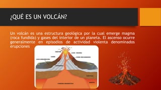 ¿QUÉ ES UN VOLCÁN?
Un volcán es una estructura geológica por la cual emerge magma
(roca fundida) y gases del interior de un planeta. El ascenso ocurre
generalmente en episodios de actividad violenta denominados
erupciones
 