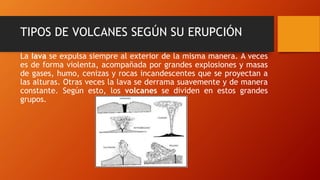 TIPOS DE VOLCANES SEGÚN SU ERUPCIÓN
La lava se expulsa siempre al exterior de la misma manera. A veces
es de forma violenta, acompañada por grandes explosiones y masas
de gases, humo, cenizas y rocas incandescentes que se proyectan a
las alturas. Otras veces la lava se derrama suavemente y de manera
constante. Según esto, los volcanes se dividen en estos grandes
grupos.
 