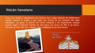 Lavas muy fluidas y abundantes que forman ríos y lagos después de desbordarse
cuando rebasan el cráter o que salen por fisuras de los costados del cono
volcánico. Los gases se liberan de forma tranquila y sin explosiones, aunque
pueden llegar a impulsar fuentes de lava hasta una altura de 500 m de altura.
Volcanes de este tipo son el Mauna Loa y elKilauea de las islas Hawaii.
Volcán hawaiano
 
