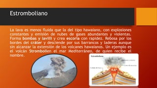 Estromboliano
La lava es menos fluida que la del tipo hawaiano, con explosiones
constantes y emisión de nubes de gases abundantes y violentas.
Forma bombas y lavilli y crea escoria con rapidez. Rebosa por los
bordes del cráter y desciende por sus barrancos y laderas aunque
sin alcanzar la extensión de los volcanes hawaianos. Un ejemplo es
el volcán Strombolien el mar Mediterráneo, de quien recibe el
nombre.
 