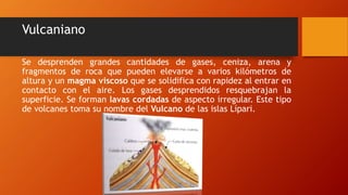 Vulcaniano
Se desprenden grandes cantidades de gases, ceniza, arena y
fragmentos de roca que pueden elevarse a varios kilómetros de
altura y un magma viscoso que se solidifica con rapidez al entrar en
contacto con el aire. Los gases desprendidos resquebrajan la
superficie. Se forman lavas cordadas de aspecto irregular. Este tipo
de volcanes toma su nombre del Vulcano de las islas Lípari.
 