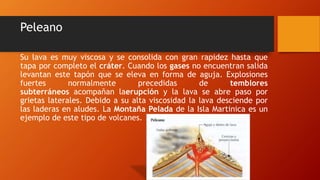 Peleano
Su lava es muy viscosa y se consolida con gran rapidez hasta que
tapa por completo el cráter. Cuando los gases no encuentran salida
levantan este tapón que se eleva en forma de aguja. Explosiones
fuertes normalmente precedidas de temblores
subterráneos acompañan laerupción y la lava se abre paso por
grietas laterales. Debido a su alta viscosidad la lava desciende por
las laderas en aludes. La Montaña Pelada de la Isla Martinica es un
ejemplo de este tipo de volcanes.
 