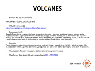 • Nombre del recurso/contenido
VOLCANES. GOOGLE EXPEDITION
• URL (dirección web)
https://www.google.co.in/edu/expeditions/#get-started
• Breve descripción
Google Expeditions nos permite llevar a nuestros alumnos y alumnas a viajes a lugares lejanos, visitar
museos virtuales, exploarar el funcionamiento del cuerpo humano o descubrir la inmensidad del espacio
exterior sin salir del aula. Las expediciones son colecciones de contenidos de realidad virtual (VR) vinculados
y que incluyen materiales de apoyo que se pueden utilizarintegrándolos en el currículo.
• Formato.
Estos viajes son colecciones de panoramas de realidad virtual - panorámicas de 360 ° e imágenes en 3D -
anotadas con detalles, puntos de interés y preguntas que los hacen fáciles de integrar en el plan de estudios.
• Visualización: Pueden visualizarse de forma inmersiva y seminmersiva
• Plataforma. Esta disponible para dispositgivos IOS y ANDROID
@Bcodesal
 