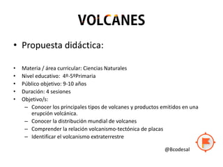 • Propuesta didáctica:
• Materia / área curricular: Ciencias Naturales
• Nivel educativo: 4º-5ºPrimaria
• Público objetivo: 9-10 años
• Duración: 4 sesiones
• Objetivo/s:
– Conocer los principales tipos de volcanes y productos emitidos en una
erupción volcánica.
– Conocer la distribución mundial de volcanes
– Comprender la relación volcanismo-tectónica de placas
– Identificar el volcanismo extraterrestre
@Bcodesal
 