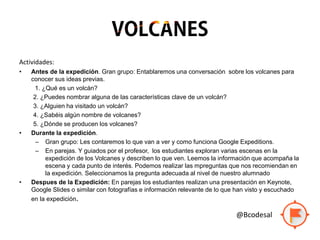 Actividades:
• Antes de la expedición. Gran grupo: Entablaremos una conversación sobre los volcanes para
conocer sus ideas previas.
1. ¿Qué es un volcán?
2. ¿Puedes nombrar alguna de las características clave de un volcán?
3. ¿Alguien ha visitado un volcán?
4. ¿Sabéis algún nombre de volcanes?
5. ¿Dónde se producen los volcanes?
• Durante la expedición.
– Gran grupo: Les contaremos lo que van a ver y como funciona Google Expeditions.
– En parejas. Y guiados por el profesor, los estudiantes exploran varias escenas en la
expedición de los Volcanes y describen lo que ven. Leemos la información que acompaña la
escena y cada punto de interés. Podemos realizar las mpreguntas que nos recomiendan en
la expedición. Seleccionamos la pregunta adecuada al nivel de nuestro alumnado
• Despues de la Expedición: En parejas los estudiantes realizan una presentación en Keynote,
Google Slides o similar con fotografías e información relevante de lo que han visto y escuchado
en la expedición.
@Bcodesal
 