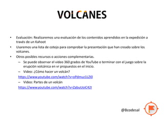 • Evaluación: Realizaremos una evaluación de los contenidos aprendidos en la expedición a
través de un Kahoot
• Usaremos una lista de cotejo para comprobar la presentación que han creado sobre los
volcanes.
• Otros posibles recursos o acciones complementarias.
– Se puede observar el video 360 grados de YouTube o terminar con el juego sobre la
erupción volcánica en vr propuestos en el inicio.
– Video: ¿Cómo hacer un volcán?
https://www.youtube.com/watch?v=oPdmuz1LZI0
– Video: Partes de un volcán
https://www.youtube.com/watch?v=ZabuUoiC42I
@Bcodesal
 
