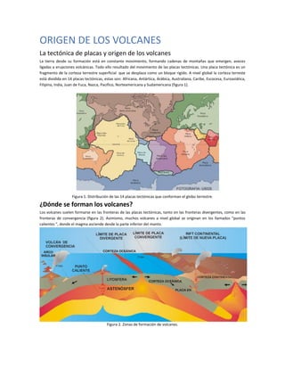ORIGEN DE LOS VOLCANES
La tectónica de placas y origen de los volcanes
La tierra desde su formación está en constante movimiento, formando cadenas de montañas que emergen, aveces
ligadas a erupciones volcánicas. Todo ello resultado del movimiento de las placas tectónicas. Una placa tectónica es un
fragmento de la corteza terrestre superficial que se desplaza como un bloque rigido. A nivel global la corteza terreste
está dividida en 14 placas tectónicas, estas son: Africana, Antártica, Arábica, Australiana, Caribe, Escocesa, Euroasiática,
Filipina, India, Juan de Fuca, Nazca, Pacifico, Norteamericana y Sudamericana (figura 1).
Figura 1. Distribución de las 14 placas tectónicas que conforman el globo terrestre.
¿Dónde se forman los volcanes?
Los volcanes suelen formarse en las fronteras de las placas tectónicas, tanto en las fronteras divergentes, como en las
fronteras de convergencia (figura 2). Asimismo, muchos volcanes a nivel global se originan en los llamados “puntos
calientes ”, donde el magma asciende desde la parte inferior del manto.
Figura 2. Zonas de formación de volcanes.
 