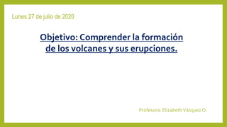 Lunes 27 de julio de 2020
Profesora: ElizabethVásquez O.
Objetivo: Comprender la formación
de los volcanes y sus erupciones.
 