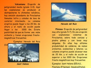 Vulcaniana : Erupción de peligrosidad media (grado 3-4). Aquí las explosiones se producen al destaponarse la chimenea volcánica, hay emisión abundante de Piroclastos llamados tefra y coladas de lava de carácter intermedio. La columna eruptiva puede llegar a los 20 Km. de altura y el radio de acción puede llegar a los  1000 Km. Existe posibilidad de que se forme  una  nube ardiente y tienen erupciones freato-magmáticas frecuentes. Ejemplos: Nevado del Ruiz (Colombia).   Pliniana : Erupción de peligrosidad muy alta (grado 5-7). Es una erupción con explosiones violentas de Piroclastos, sobre todo cenizas y piedra pómez y con lavas muy delgadas. En ellas hay altísima probabilidad de calderas, de nubes ardientes, avalanchas y lahares. La columna eruptiva puede alcanzar mas de 20 Km. y el radio de acción es superior a los 1000 Km. Erupciones freato-magmáticas muy frecuentes. Ejemplos: Sant Helens (EEUU) , Pinatubo (Filipinas), Vesubio(Italia).   Nevado del Ruiz Sant Helens 