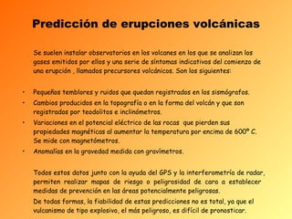 Predicción de erupciones volcánicas Se suelen instalar observatorios en los volcanes en los que se analizan los gases   emitidos por ellos y una serie de síntomas indicativos del comienzo de una erupción , llamados precursores volcánicos. Son los siguientes:   Pequeños temblores y ruidos que quedan registrados en los sismógrafos. Cambios producidos en la topografía o en la forma del volcán y que son registrados por teodolitos e inclinómetros. Variaciones en el potencial eléctrico de las rocas  que pierden sus propiedades magnéticas al aumentar la temperatura por encima de 600º C. Se mide con magnetómetros. Anomalías en la gravedad medida con gravímetros. Todos estos datos junto con la ayuda del GPS y la interferometr í a de radar, permiten realizar mapas de riesgo o peligrosidad de cara a establecer  medidas de prevención en las áreas potencialmente peligrosas. De todas formas, la fiabilidad de estas predicciones no es total, ya que el vulcanismo de tipo explosivo, el más peligroso, es difícil de pronosticar.   