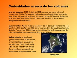 Curiosidades acerca de los volcanes Una isla pasajera : El 18 de julio de 1831 apareció una nueva isla en el estrecho de Sicilia. Era un volcán submarino que alcanzó altura suficiente para llegar a la superficie del mar. En un mes alcanzó 1.500m de diámetro y 70m de altura. Erosionado por las corrientes marinas, el islote volvió  a desaparecer en unos meses. Supervivientes :  Monte Pelée es el nombre del volcán que domina la isla de la Martinica. El 8 de Mayo de 1902 entro en erupción y destruyó toda la ciudad de Saint Pierre y sus 28.000 habitantes. Sobrevivieron 2 personas, una de ellas encarcelada en una mazmorra de gruesas paredes.  Volcán gigante : el volcán más grande conocido es el Mauna Loa , en las islas Hawai, un volcán en escudo con 4.170 m de altitud y 250 Km. de diámetro en la base. Es un volcán activo cuya ultima erupción se ha producido en 2003. Mauna Loa 