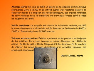Amenaza aérea : En junio de 1982, un Boeing de la compañía British Airways sobrevolaba Java a 12.300 m de altitud cuando sus reactores dejaron de funcionar debido a la erupción del volcán Galunggung, que expulsó toneladas de polvo volcánico hacia la atmósfera. Un aterrizaje forzoso salvó a todos los ocupantes del avión. Volcán cambiante : La erupción más fuerte de la historia reciente, en 1815 hizo que disminuyera la altitud del volcán Tambora de Indonesia de 4.000 a 2.800 m. También dejó unos 92.000 muertos. Volcanes extraterrestres : Existen y podemos verlos gracias a las imágenes de los satélites. En la Luna tenemos el volcán Alphonsus, de 1.200m de altitud . En Marte está el Monte Olimpo de 24 Km. de altura. En Io, una luna de Júpiter las naves Voyager detectaron gran actividad volcánica con erupciones simultaneas de hasta nueve volcanes. Monte Olimpo, Marte 