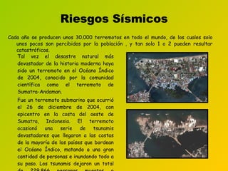 Riesgos Sísmicos Cada año se producen unos 30.000 terremotos en todo el mundo, de los cuales solo unos pocos son percibidos por la población , y tan solo 1 o 2 pueden resultar catastróficos.  Tal vez el desastre natural más devastador de la historia moderna haya sido un terremoto en el Océano Índico de 2004, conocido por la comunidad científica como el terremoto de Sumatra-Andaman. Fue un terremoto submarino que ocurrió el 26 de diciembre de 2004, con epicentro en la costa del oeste de Sumatra, Indonesia. El terremoto ocasionó una serie de tsunamis devastadores  que llegaron a  las costas de la mayoría de los países que bordean el Océano Índico, matando a una gran cantidad de personas e inundando  todo a su paso. Los tsunamis dejaron  un total de 229.866 personas muertas o desaparecidas. 