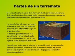 Partes de un terremoto El terremoto es la vibración de la tierra producida por la liberación brusca de la energía elástica almacenada en las rocas cuando se produce su ruptura tras haber estado sometidas a grandes esfuerzos . La energía liberada en un terremoto se extiende como un tren de ondas a partir del  foco  o  hipocentro , lugar en el que se origina.  Llamamos  epicentro  al lugar de la superficie terrestre  situada en la vertical del hipocentro, y por lo tanto lugar en el que la magnitud es máxima.  Normalmente un terremoto principal va precedido de otros mas pequeños llamados precursores durante los días anteriores al seísmo. En los días posteriores, se producen también una serie de pequeños terremotos denominados réplicas.   