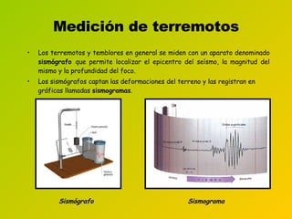 Medición de terremotos Los terremotos y temblores en general se miden con un aparato denominado  sismógrafo  que permite localizar el epicentro del seísmo, la magnitud del mismo y la profundidad del foco. Los sismógrafos captan las deformaciones del terreno y las registran en gráficas llamadas  sismogramas .   Sismógrafo Sismograma 