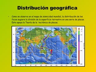 Distribución geográfica   Como se observa en el mapa de sismicidad mundial, la distribución de los focos sugiere la división de la superficie terrestre en una serie de placas. Esto apoya la Teoría de la  tectónica de placas.   