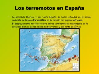 Los terremotos en España La península Ibérica, y por tanto España, se hallan situadas en el borde sudoeste de la placa  Euroasiática  en su colisión con la placa  Africana . El desplazamiento tectónico entre ambos continentes es responsable de la actividad sísmica de los países mediterráneos y del norte de África . 