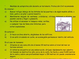Medidas de autoprotección durante un terremoto. Protección Civil recomienda :   En interior: Buscar refugio debajo de los dinteles de las puertas o de algún mueble sólido,   o bien, junto a un pilar o pared maestra . Mantenerse alejado de ventanas, cristaleras, vitrinas, tabiques y objetos que pueden caerse y llegar a golpearle. No utilizar el ascensor   ni tampoco  velas,   cerillas,  o cualquier tipo de llama   sino linternas, para evitar explosiones. En exterior: Ir hacia un área abierta, alejándose de los edificios . Si se está circulando en coche, es aconsejable permanecer dentro del vehículo . En el caso de tsunamis: Situarse  en una zona alta de al menos 30 metros sobre el nivel del mar en terreno natural.  Si Usted se encuentra en una embarcación, diríjase rápidamente mar adentro. Un tsunami es destructivo sólo cerca de la costa. De hecho a unos 5.600 metros de la costa y sobre una profundidad mayor a 150 metros Ud. puede considerarse seguro . Alejarse de  ríos, ramblas o marismas  ya que los tsunamis pueden entrar por estas zonas. 