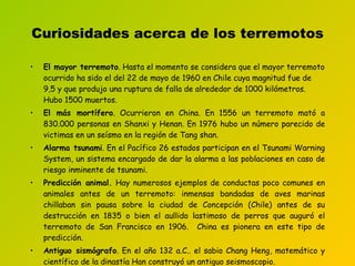 Curiosidades acerca de los terremotos El mayor terremoto . Hasta el momento se considera que el mayor terremoto ocurrido ha sido el del 22 de mayo de 1960 en Chile cuya magnitud fue de 9,5 y que produjo una ruptura de falla de alrededor de  1000 kilómetros. Hubo 1500 muertos. El más mortífero .  Ocurrieron en  China .  En 1556 un terremoto mató a 830.000 personas en Shanxi y Henan. En 1976 hubo un número parecido de victimas en un seísmo en la región de Tang shan. Alarma tsunami . En el Pacífico 26 estados participan en el Tsunami  W arning  S ystem, un sistema encargado de dar la alarma a las poblaciones en caso de riesgo inminente de tsunami.  Predicción animal.  Hay numerosos ejemplos de conductas poco comunes en animales antes de un terremoto: inmensas bandadas de aves marinas chillaban sin pausa sobre la ciudad de Concepción (Chile) antes de su destrucción en 1835 o bien el aullido lastimoso de perros que auguró el terremoto de San Francisco en 1906.  China es pionera en este tipo de predicción.  Antiguo sismógrafo . En el año 132 a.C.. el sabio Chang Heng, matemático y científico de la dinastía Han construyó un antiguo seismoscopio . 