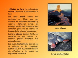 Coladas de lava:  La peligrosidad está en función de la viscosidad de la lava: Las lavas  ácidas  tienen alto contenido en Sílice, son muy viscosas, se desplazan lentamente y recorren distancias cortas. Sin embargo son las mas peligrosas pues contienen gases que se liberan con brusquedad originando explosiones. Las lavas  básicas   son muy fluidas, se desplazan con gran rapidez  y  recorren grandes distancias. Son poco peligrosas. Las lavas  almohadilladas  son las que se originan en las erupciones submarinas. Son muy fluidas emergen sin dificultad y los gases son expulsados fácilmente. Lavas básicas Lavas almohadilladas 