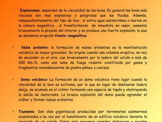 Explosiones : dependen de la viscosidad de las lavas. En general las lavas más viscosas son mas explosivas y peligrosas que las fluidas. Además, independientemente del tipo de lava , si entra agua subterránea o marina en la cámara magmática , al transformarse  de inmediato en vapor, aumenta bruscamente la presión del interior y se produce una fuerte explosión, lo que se denomina erupción  freato-magmática . Nube ardiente : la formación de nubes ardientes es la manifestación volcánica de mayor gravedad. Se origina cuando una columna eruptiva, en vez de ascender en el aire, cae bruscamente por la ladera del volcán a más de 200 Km./h, como una nube de fuego rodante constituida por gases y fragmentos incandescentes de piedra pómez y cenizas. Domo volcánico : La formación de un domo volcánico tiene lugar cuando la viscosidad de la lava es extrema, por lo que en lugar de deslizarse ladera abajo, se acumula en el cráter formando una especie de tapón y obstruyendo la salida de materiales. La brusca explosión del domo puede agrandar el cráter y formar nubes ardientes. Tsunamis : Son olas gigantescas producidas por terremotos submarinos ocasionados a su vez por el hundimiento de un edificio volcánico durante la erupción de un volcán. Estas olas recorren grandes distancias y pueden asolar costas alejadas .   
