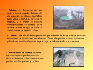 Caldera : La formación de una caldera ocurre cuando, después de una erupción, la cámara magmática queda vacía e inestable, su techo se desploma y el cráter se agranda transformándose en caldera. Si la caldera se llena de agua de lluvia se transforma en un lago de  cráter .       Lahares : Son ríos de barro producidos por la fusión de hielos o de las nieves de las cumbres de los volcanes mas elevados. Estos  ríos pueden arrasar totalmente poblaciones y cultivos bajo una espesa capa de lodo que endurece al secarse. Movimientos de laderas . Durante las erupciones se pueden producir desprendimientos o deslizamientos que pueden sepultar pueblos y cultivos .   