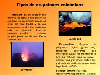 Tipos de erupciones volcánicas Hawaiana : Es una erupción con peligrosidad escasa o nula pues no es explosiva. Se caracteriza porque las lavas son muy fluidas y se van almacenando en el cráter hasta que este se desborda formando extensas coladas. La columna eruptiva puede ser de unos 100 m como máximo.  Ej.:Mauna Loa (Hawai)    Estromboliana : Erupción de peligrosidad ligera (grado 1-2). Erupciones constantes con explosiones suaves que fragmentan la lava. La columna eruptiva puede  alcanzar  una gran altura, hasta 1 Km. y el radio de acción del volcán puede llegar hasta los 5 Km. Ejemplos: Estrómbolí (Italia), Paracutín (Méjico), Heimaey (Islandia)   Estrómbolí Mauna Loa 