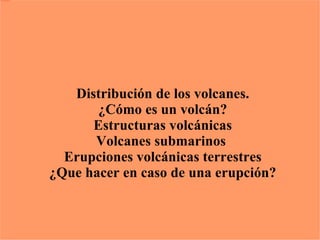 Los volcanes Distribución de los volcanes. ¿Cómo es un volcán? Estructuras volcánicas Volcanes submarinos  Erupciones volcánicas terrestres ¿Que hacer en caso de una erupción? 